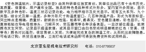 《示温记录标签，反光变色测温贴片》是北京亚东星机电技术研究所是在1980年代开始研制，1990年代初在国内研制 独创成功，并成为专业生产变色测温贴片(示温记录标签)的全国第一家，出品已有近二十余年历史，高质量，信誉佳，用户遍布全国，先后有几千家供电局及电厂和厂矿变电站使用，深得电力部门用户的信赖和好评。独具的特色是品种样式外形多，可耐污防水，能显示数字及多种色彩，温度记录及三状态功能，电力相序指示及反光显示。现有五大系列，九个类型， 多温度组合式及单一温度，多种外形尺寸和窗口，几百种测温产品，形式为有胶标签，突出特点是精确高，质量好，耐候性强，室内室外多用途 （不怕水）；粘得牢揭得爽 （不破裂）， 超温变色后反差大清晰（变色前很白，变色后颜色很深），彩色显示 （解决了彩色显示的难题）。可直接粘贴在导电母排接头、刀闸开关、变压器壳等各种 需要测温的设备表面。一旦该部位超温，能使颜色发生突变，记录显示超温数值，或其显示窗口由白色变成明显鲜艳的色彩（变红、黑、绿等色）颜色对比强烈，很容易被人发现，方便地完成复杂的测温工作，从而找出故障隐患。（不少型号也常常被俗称作：测温纸，示温贴，示温片，示温蜡片，变色示温片，示温标签，表面温度签，温敏试纸，感温纸，测温贴，温度试纸，示温条，温度条，测温条，测温标贴，示温纸，温度贴，试温蜡片，变色测温贴片，温度贴纸，温度记录相序指示标签，感温变色涂料，热敏涂料，示温涂料。）可电话订购，供货迅速快捷。 电业人士立刻打电话或来函即可得到免费资料和试用样品。www.ydxlabel.com